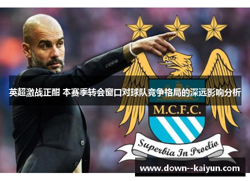 英超激战正酣 本赛季转会窗口对球队竞争格局的深远影响分析